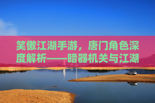 笑傲江湖手游，唐门角色深度解析——暗器机关与江湖风骨的完美融合，笑傲江湖手游唐门角色深度解析，暗器机关与江湖风骨的完美融合