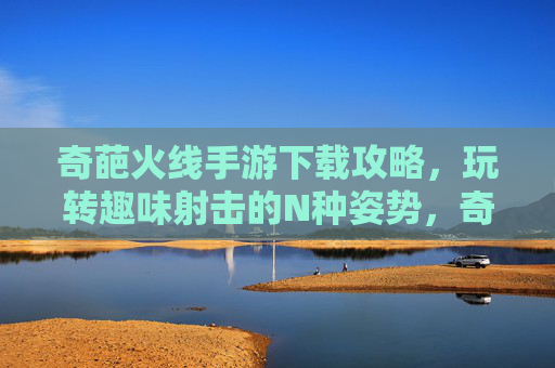 奇葩火线手游下载攻略，玩转趣味射击的N种姿势，奇葩火线手游下载攻略，玩转趣味射击的N种姿势