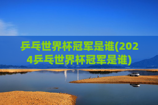 乒乓世界杯冠军是谁(2024乒乓世界杯冠军是谁)