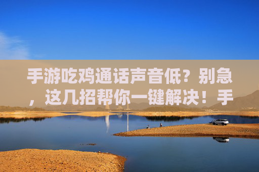 手游吃鸡通话声音低？别急，这几招帮你一键解决！手游吃鸡通话声音低？别急，这几招帮你一键解决！