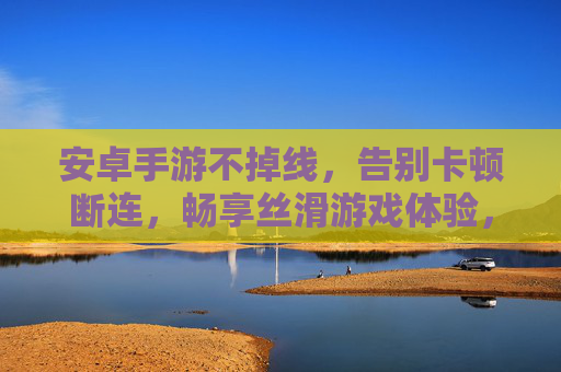安卓手游不掉线，告别卡顿断连，畅享丝滑游戏体验，安卓手游不掉线，告别卡顿断连，畅享丝滑游戏体验