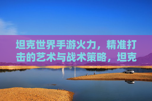 坦克世界手游火力，精准打击的艺术与战术策略，坦克世界手游火力，精准打击的艺术与战术策略