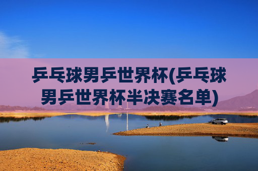 乒乓球男乒世界杯(乒乓球男乒世界杯半决赛名单)