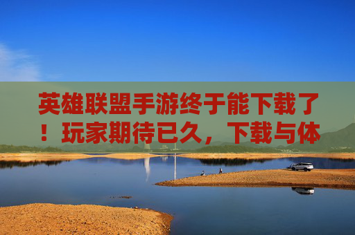 英雄联盟手游终于能下载了！玩家期待已久，下载与体验全解析，英雄联盟手游终于能下载了！玩家期待已久，下载与体验全解析