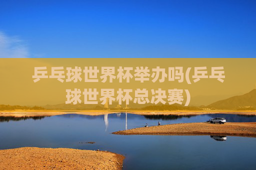 乒乓球世界杯举办吗(乒乓球世界杯总决赛)
