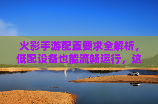 火影手游配置要求全解析,低配设备也能流畅运行,这些配置让你轻松畅玩,火影手游配置要求全解析,低配设备也能流畅运行,轻松畅玩指南