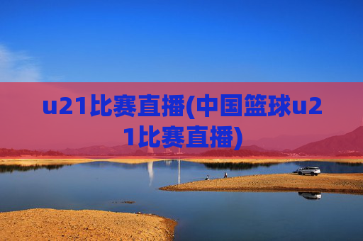 u21比赛直播(中国篮球u21比赛直播)