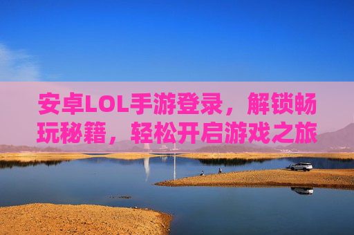 安卓LOL手游登录，解锁畅玩秘籍，轻松开启游戏之旅，安卓LOL手游登录，解锁畅玩秘籍，轻松开启游戏之旅