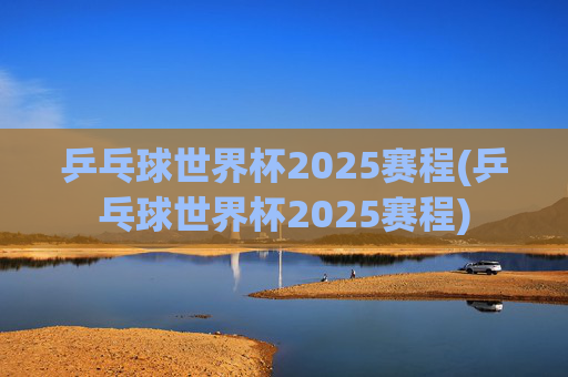 乒乓球世界杯2025赛程(乒乓球世界杯2025赛程)