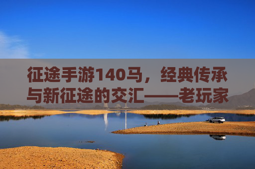 征途手游140马，经典传承与新征途的交汇——老玩家情怀与年轻玩家体验的完美融合，征途手游140马，经典传承与新征途的交汇——老玩家情怀与年轻玩家体验的完美融合