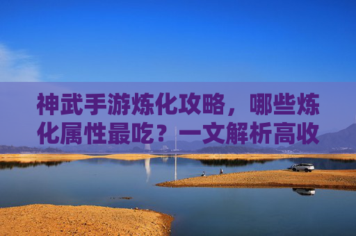 神武手游炼化攻略，哪些炼化属性最吃？一文解析高收益炼化选择指南，神武手游炼化攻略，哪些炼化属性最吃？高收益炼化选择指南