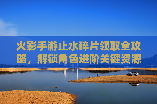 火影手游止水碎片领取全攻略，解锁角色进阶关键资源，火影手游止水碎片领取全攻略，解锁角色进阶关键资源