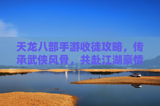 天龙八部手游收徒攻略,传承武侠风骨,共赴江湖豪情,天龙八部手游收徒攻略,传承武侠风骨,共赴江湖豪情
