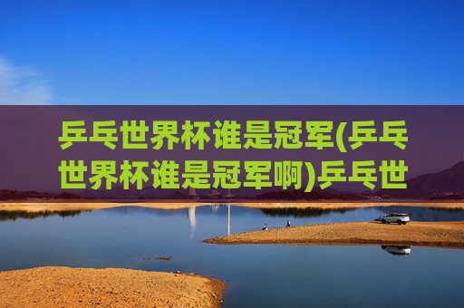 乒乓世界杯谁是冠军(乒乓世界杯谁是冠军啊)乒乓世界杯冠军是谁？