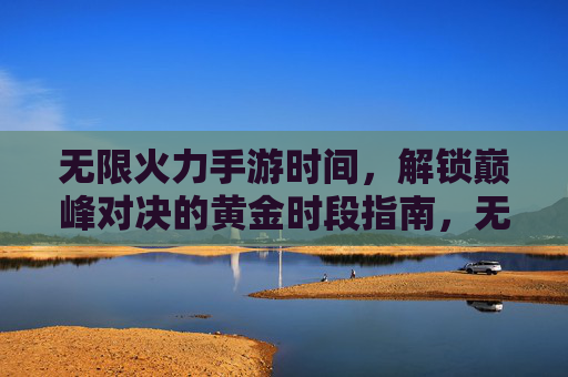 无限火力手游时间，解锁巅峰对决的黄金时段指南，无限火力手游时间，解锁巅峰对决的黄金时段指南