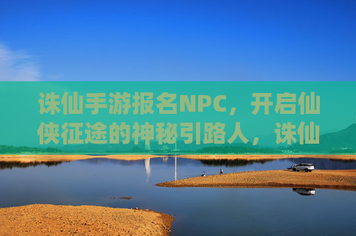 诛仙手游报名NPC，开启仙侠征途的神秘引路人，诛仙手游报名NPC，开启仙侠征途的神秘引路人