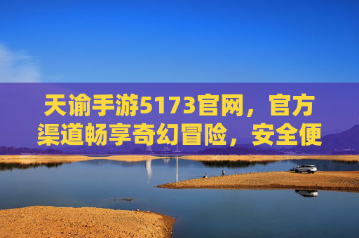 天谕手游5173官网，官方渠道畅享奇幻冒险，安全便捷玩转游戏世界，天谕手游5173官网，官方渠道畅享奇幻冒险，安全便捷玩转游戏世界