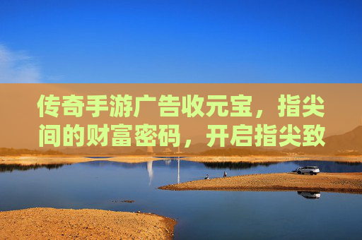 传奇手游广告收元宝，指尖间的财富密码，开启指尖致富新篇章，传奇手游广告收元宝，指尖间的财富密码，开启指尖致富新篇章