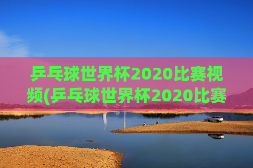 乒乓球世界杯2020比赛视频(乒乓球世界杯2020比赛视频回放)
