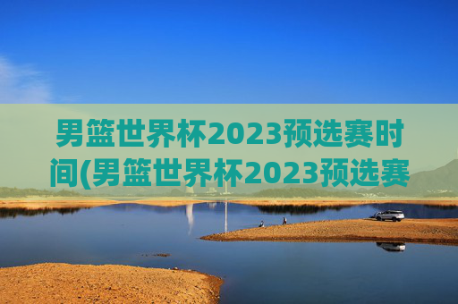 男篮世界杯2023预选赛时间(男篮世界杯2023预选赛时间表)