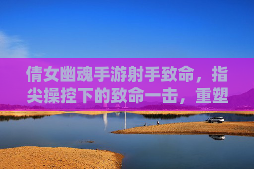 倩女幽魂手游射手致命，指尖操控下的致命一击，重塑仙侠战场格局，倩女幽魂手游射手致命，指尖操控下的致命一击重塑仙侠战场格局