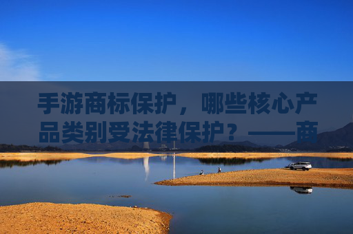 手游商标保护，哪些核心产品类别受法律保护？——商标法视角下的游戏产业知识产权解析