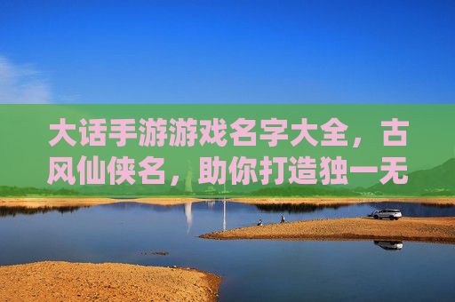 大话手游游戏名字大全，古风仙侠名，助你打造独一无二的角色风采，大话手游古风仙侠角色名大全，助你打造独一无二的角色风采