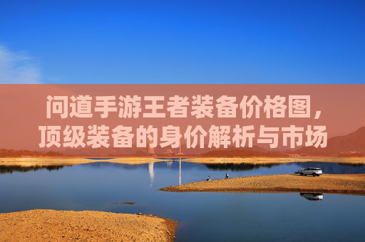 问道手游王者装备价格图，顶级装备的身价解析与市场趋势，问道手游王者装备价格图，顶级装备身价解析与市场趋势