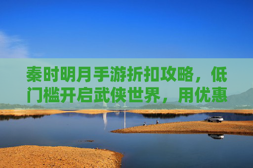 秦时明月手游折扣攻略,低门槛开启武侠世界,用优惠体验经典剧情,秦时明月手游折扣攻略,低门槛畅玩武侠,优惠解锁经典剧情