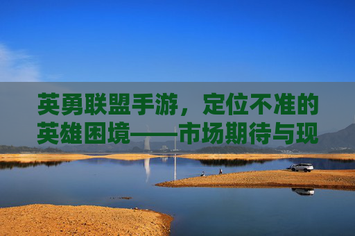 英勇联盟手游，定位不准的英雄困境——市场期待与现实落差的深度剖析，英勇联盟手游，英雄定位不准的困境与市场期待落差的深度剖析