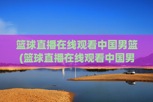 篮球直播在线观看中国男篮(篮球直播在线观看中国男篮比赛)