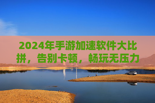 2024年手游加速软件大比拼，告别卡顿，畅玩无压力！2024年手游加速软件大比拼，告别卡顿，畅玩无压力！