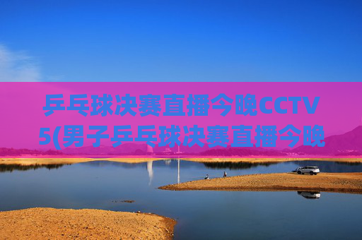 乒乓球决赛直播今晚CCTV5(男子乒乓球决赛直播今晚CCTV5)