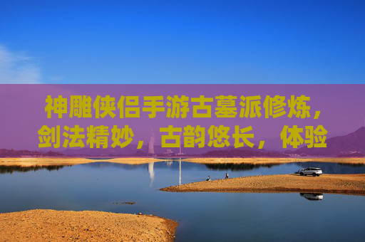 神雕侠侣手游古墓派修炼，剑法精妙，古韵悠长，体验武侠世界的独特魅力，神雕侠侣手游古墓派修炼，剑法精妙古韵悠长，体验武侠世界的独特魅力