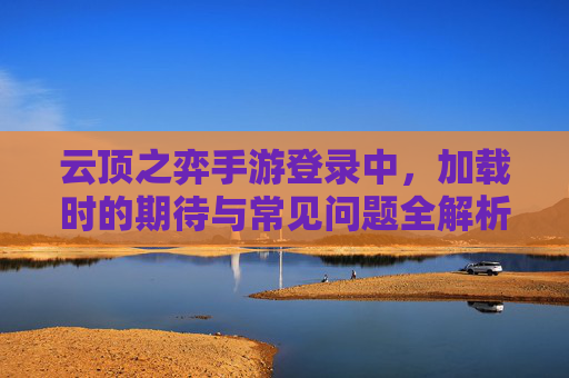 云顶之弈手游登录中，加载时的期待与常见问题全解析，云顶之弈手游登录加载，期待与常见问题全解析