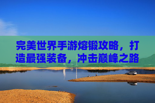 完美世界手游熔锻攻略,打造最强装备,冲击巅峰之路,完美世界手游熔锻攻略,打造最强装备,冲击巅峰之路