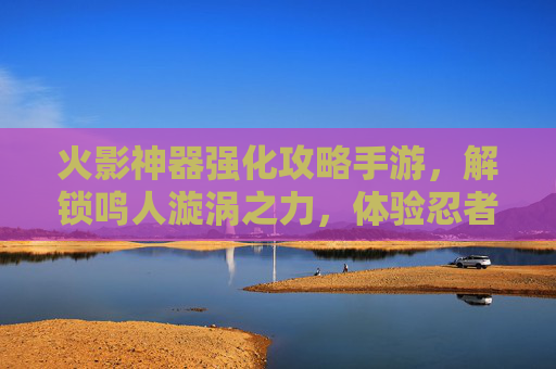 火影神器强化攻略手游,解锁鸣人漩涡之力,体验忍者世界的终极进化,火影神器强化攻略手游,解锁鸣人漩涡之力,尽享忍者世界终极进化