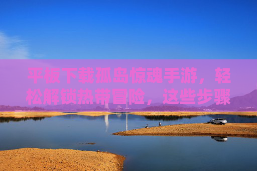 平板下载孤岛惊魂手游,轻松解锁热带冒险,这些步骤帮你搞定!平板下载孤岛惊魂手游,轻松解锁热带冒险的步骤详解