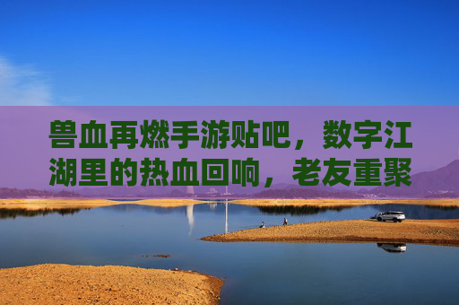 兽血再燃手游贴吧，数字江湖里的热血回响，老友重聚的数字序章，兽血再燃贴吧，数字江湖里的热血回响，老友重聚的数字序章