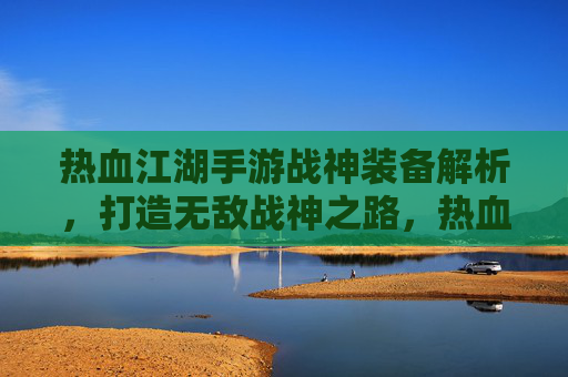 热血江湖手游战神装备解析，打造无敌战神之路，热血江湖手游战神装备解析，打造无敌战神之路