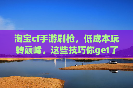 淘宝cf手游刷枪,低成本玩转巅峰,这些技巧你get了吗?淘宝cf手游刷枪,低成本玩转巅峰,这些技巧你get了吗?
