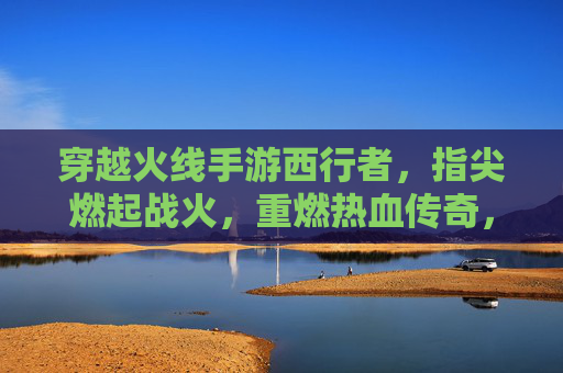 穿越火线手游西行者,指尖燃起战火,重燃热血传奇,穿越火线手游西行者,指尖燃起战火,重燃热血传奇