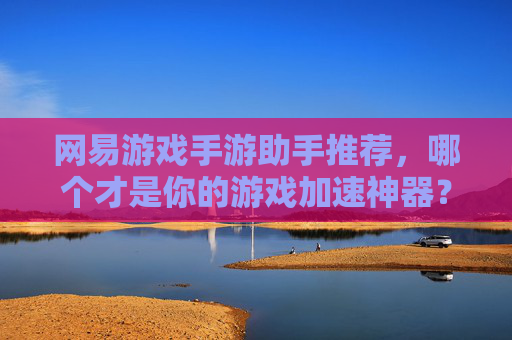 网易游戏手游助手推荐,哪个才是你的游戏加速神器?深度解析主流助手对比与选择指南,网易游戏手游助手推荐,主流加速工具对比,如何找到你的游戏加速神器?