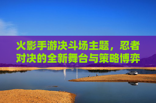 火影手游决斗场主题，忍者对决的全新舞台与策略博弈，火影手游决斗场，忍者对决的全新舞台与策略博弈