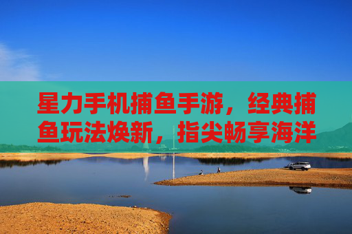 星力手机捕鱼手游，经典捕鱼玩法焕新，指尖畅享海洋冒险，星力手机捕鱼手游，经典捕鱼玩法焕新，指尖畅享海洋冒险