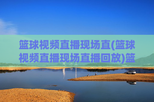 篮球视频直播现场直(篮球视频直播现场直播回放)篮球视频直播现场直,现场直播与比赛回放集锦