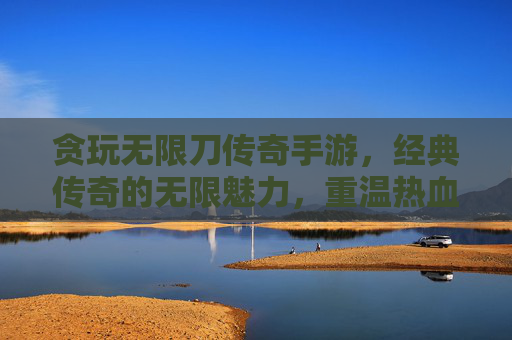 贪玩无限刀传奇手游，经典传奇的无限魅力，重温热血斩魔岁月，贪玩无限刀传奇手游，经典传奇的无限魅力，重温热血斩魔岁月