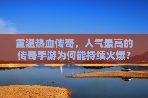 重温热血传奇，人气最高的传奇手游为何能持续火爆？重温热血传奇，人气最高的传奇手游为何能持续火爆？