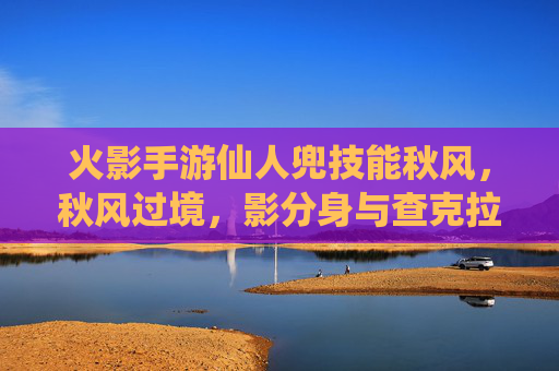 火影手游仙人兜技能秋风,秋风过境,影分身与查克拉的极致对决,火影手游仙人兜秋风技能,影分身与查克拉的极致对决