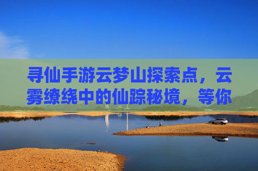 寻仙手游云梦山探索点，云雾缭绕中的仙踪秘境，等你一探究竟！寻仙手游云梦山探索点，云雾缭绕中的仙踪秘境，等你一探究竟！